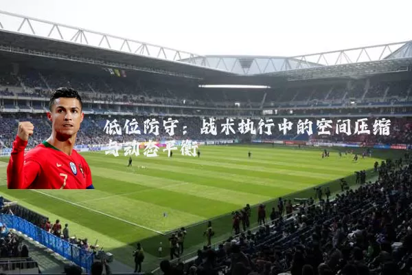 低位防守：战术执行中的空间压缩与动态平衡